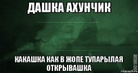 дашка ахунчик какашка как в жопе тупарылая открывашка