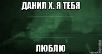 данил х. я тебя люблю