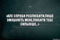 «Але спроби розлюбити,лише змушують мене,любити тебе сильніше...»