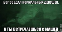 бог создал нормальных девушек, а ты встречаешься с машей