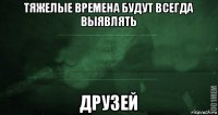 тяжелые времена будут всегда выявлять друзей