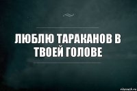 Люблю тараканов в твоей голове