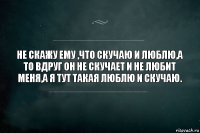 Не скажу ему ,что скучаю и люблю,а то вдруг он не скучает и не любит меня,а я тут такая люблю и скучаю.