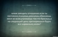 зачем заводить отношения если ты постоянно,психуешь,ревнуешь,обвиняешь меня во всем,угрожаешь тем что бросишь,а на следующий день притворяешься будто все нормально,зачем?