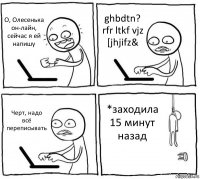 О, Олесенька он-лайн, сейчас я ей напишу ghbdtn? rfr ltkf vjz [jhjifz& Черт, надо всё переписывать *заходила 15 минут назад