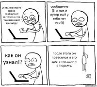 ух ты. вконтакте новое сообщение! интересно что там написано! ща зайду! сообщение ((ты лох и лузер ешё у тебя нет игр!)) как он узнал!? после этого он повесился и его друга посадили в тюрьму.