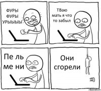 ФУРЫ ФУРЫ УРЫЫЫЫ ТВаю мать я что то забыл Пе ль ме ни Они сгорели