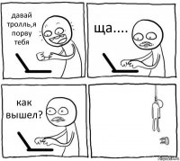 давай тролль,я порву тебя ща.... как вышел? 