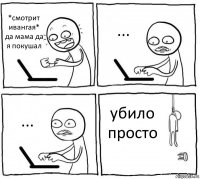 *смотрит ивангая*
да мама да я покушал ... ... убило
просто