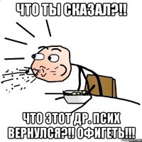 что ты сказал?!! что этот др. псих вернулся?!! офигеть!!!