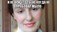 и не ври что ты не когда не пробовал мыло 