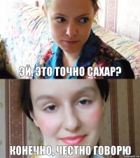 Эй, это точно сахар? Конечно, честно говорю