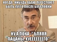 когда -нибудь абаю перестанет быть хуего после бухаловки ну а пока -" бляяя пацаны, хуееееееего"