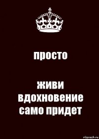 просто живи
вдохновение само придет