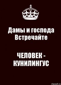 Дамы и господа
Встречайте ЧЕЛОВЕК - КУНИЛИНГУС