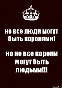 не все люди могут быть королями! но не все короли могут быть людьми!!!