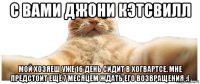 с вами джони кэтсвилл мой хозяеш уже 16 день сидит в хогвартсе. мне предстоит ещё 7 месяцем ждать его возвращения :(