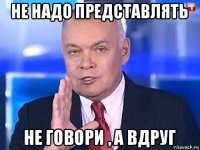 не надо представлять не говори , а вдруг