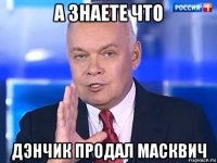 а знаете что дэнчик продал масквич