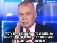  пусть другие говорят что угодно, но мы-то с тобой знаем, что полненькие девушки - самые лучшие