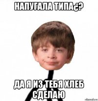 напугала типа¿? да я из тебя хлеб сделаю