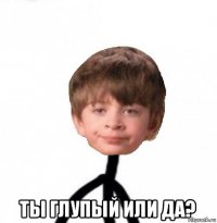  ты глупый или да?