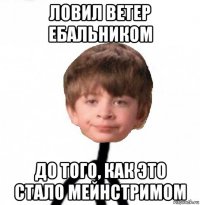 ловил ветер ебальником до того, как это стало мейнстримом