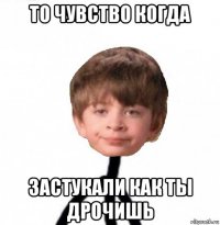 то чувство когда застукали как ты дрочишь