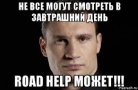 не все могут смотреть в завтрашний день road help может!!!