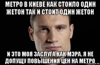 метро в киеве как стоило один жетон так и стоит один жетон и это моя заслуга как мэра. я не допущу повышения цен на метро