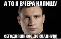 а то я вчера напишу сегодняшнюю докладную!