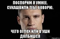 поспорим я умнее. сукашвили тебе 6оворю. чего оглох или в уши долбишся