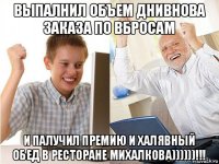 выпалнил объем днивнова заказа по вбросам и палучил премию и халявный обед в ресторане михалкова))))))!!!