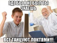 где бы я не был ты знаешь все танцуют локтями!!!