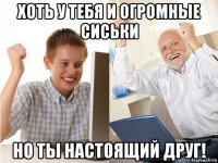 хоть у тебя и огромные сиськи но ты настоящий друг!