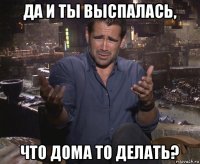 да и ты выспалась, что дома то делать?