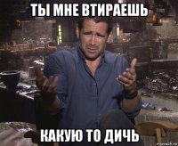 ты мне втираешь какую то дичь