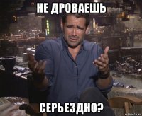 не дроваешь серьездно?