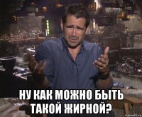  ну как можно быть такой жирной?