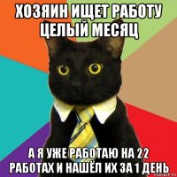 хозяин ищет работу целый месяц а я уже работаю на 22 работах и нашёл их за 1 день