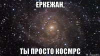 еркежан, ты просто космрс