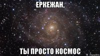 еркежан, ты просто космос