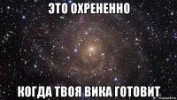 это охрененно когда твоя вика готовит