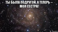 ты была подругой, а теперь -- моя сестра! 