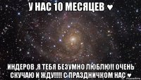 у нас 10 месяцев ♥ индеров ,я тебя безумно люблю!! очень скучаю и жду!!!! с праздничком нас ♥