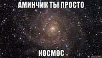 аминчик ты просто космос