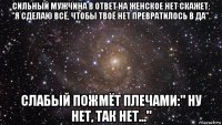 сильный мужчина в ответ на женское нет скажет: "я сделаю всё, чтобы твоё нет превратилось в да". слабый пожмёт плечами:" ну нет, так нет..."