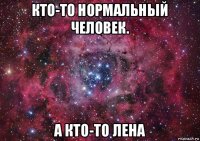 кто-то нормальный человек. а кто-то лена