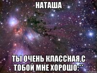 наташа ты очень классная,с тобой мне хорошо:**