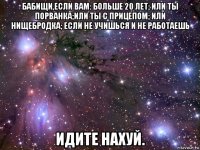 бабищи,если вам: больше 20 лет; или ты порванка;или ты с прицепом; или нищебродка; если не учишься и не работаешь идите нахуй.